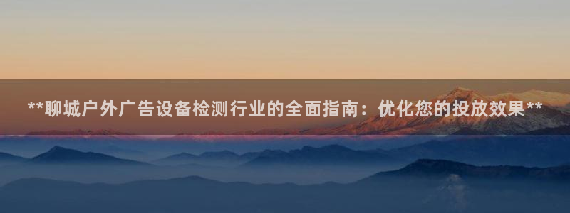 杏宇平台代理多少钱一个月：**聊城户外广告设备检测行业的全面指南：优化您的投放效果**